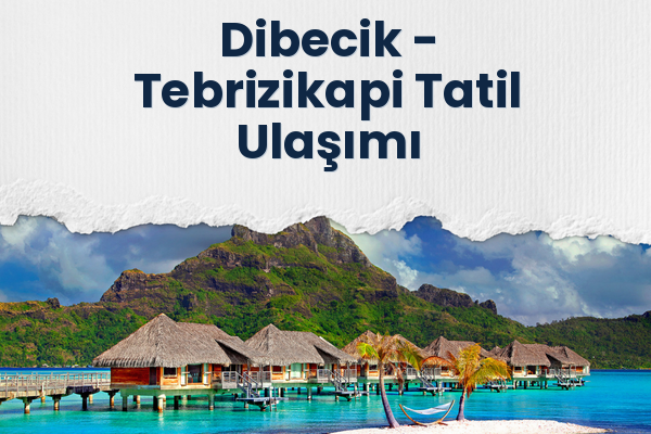 Dibecik → Tebrizikapi Tatil Ulaşımı